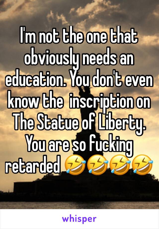 I'm not the one that obviously needs an education. You don't even know the  inscription on The Statue of Liberty. You are so fucking retarded 🤣🤣🤣🤣