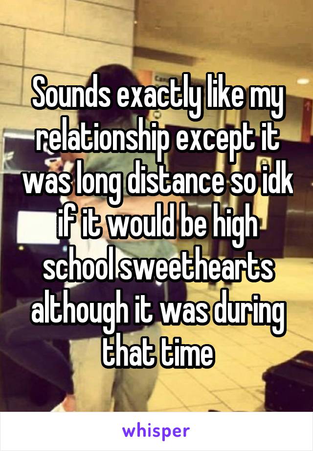 Sounds exactly like my relationship except it was long distance so idk if it would be high school sweethearts although it was during that time