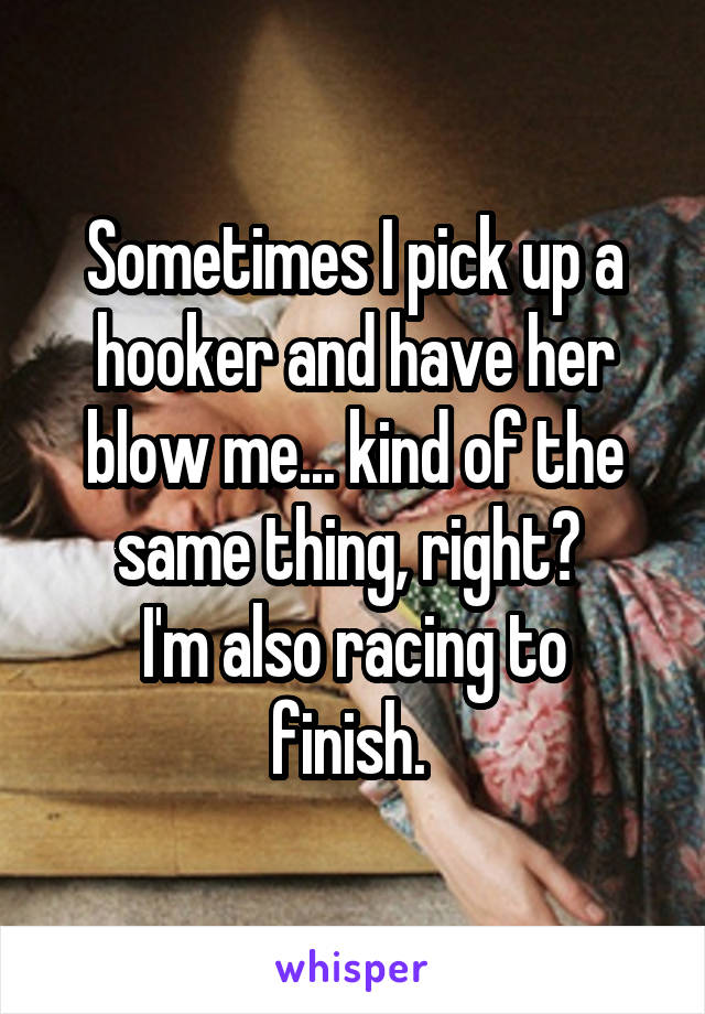 Sometimes I pick up a hooker and have her blow me... kind of the same thing, right? 
I'm also racing to finish. 