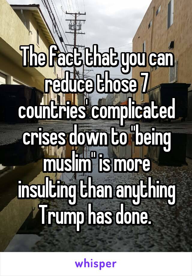 The fact that you can reduce those 7 countries' complicated crises down to "being muslim" is more insulting than anything Trump has done. 