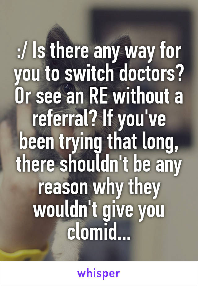 :/ Is there any way for you to switch doctors? Or see an RE without a referral? If you've been trying that long, there shouldn't be any reason why they wouldn't give you clomid...