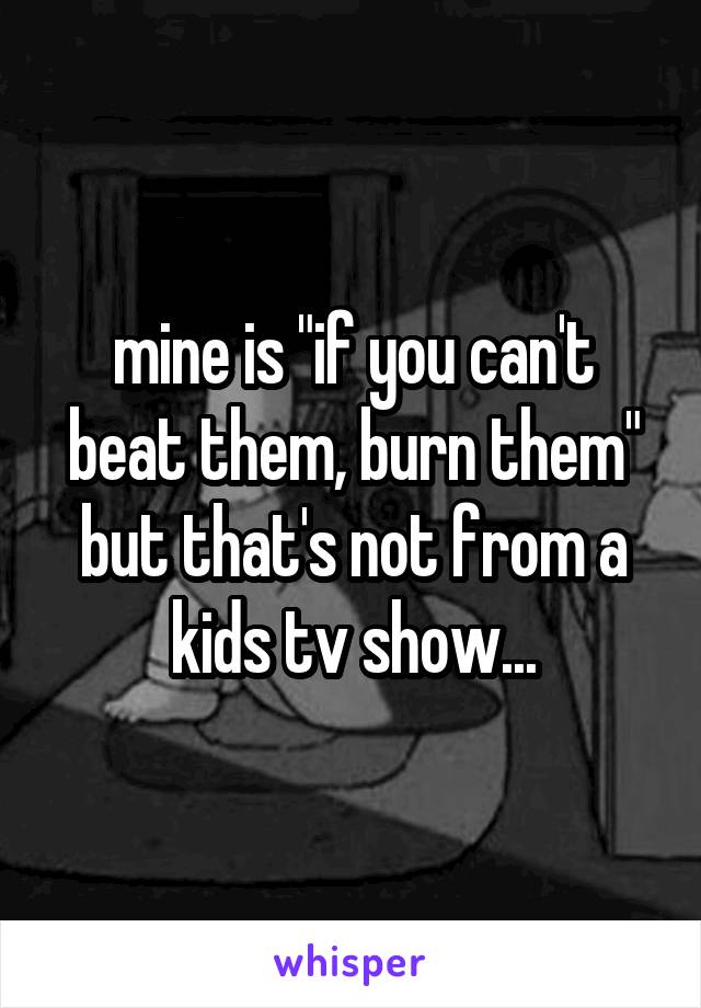 mine is "if you can't beat them, burn them" but that's not from a kids tv show...