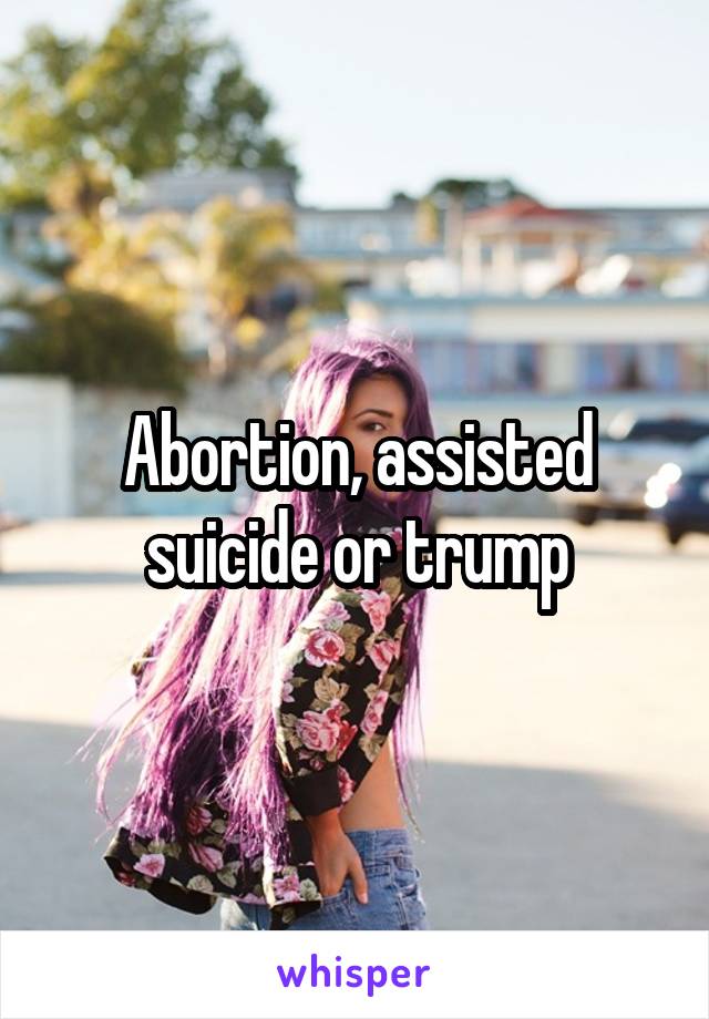 Abortion, assisted suicide or trump