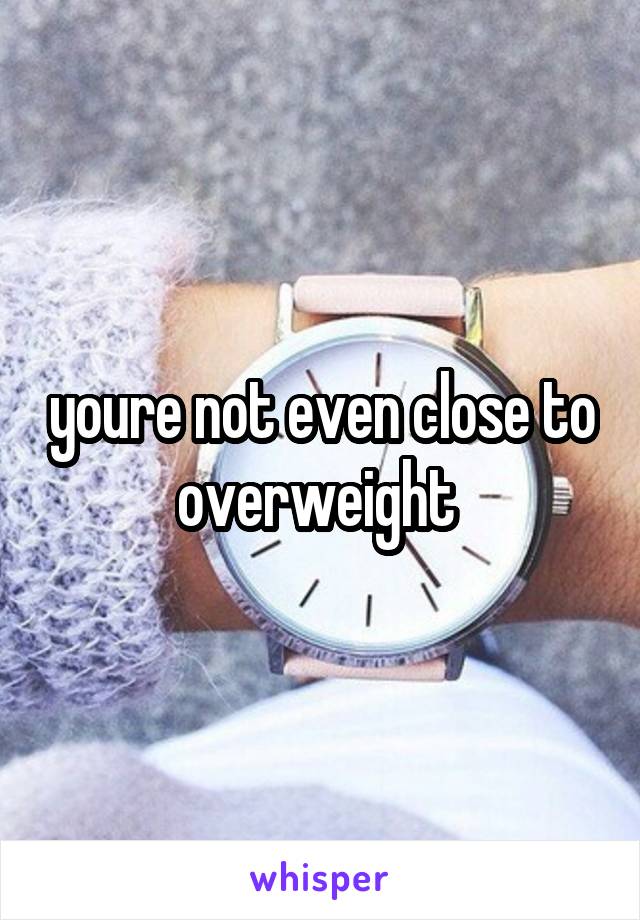 youre not even close to overweight 