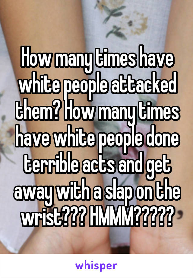How many times have white people attacked them? How many times have white people done terrible acts and get away with a slap on the wrist??? HMMM?????