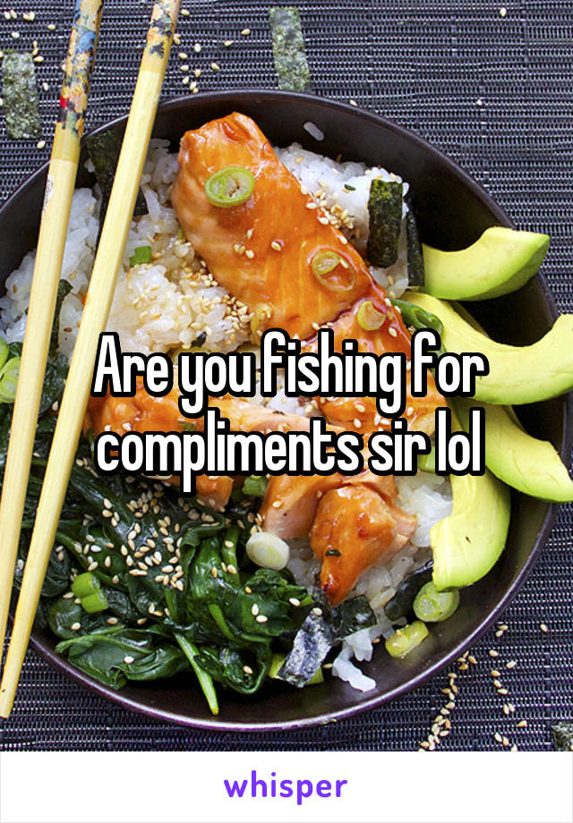 Are you fishing for compliments sir lol