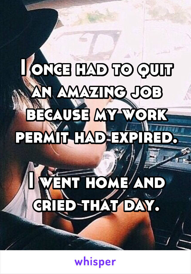 I once had to quit an amazing job because my work permit had expired.

I went home and cried that day.
