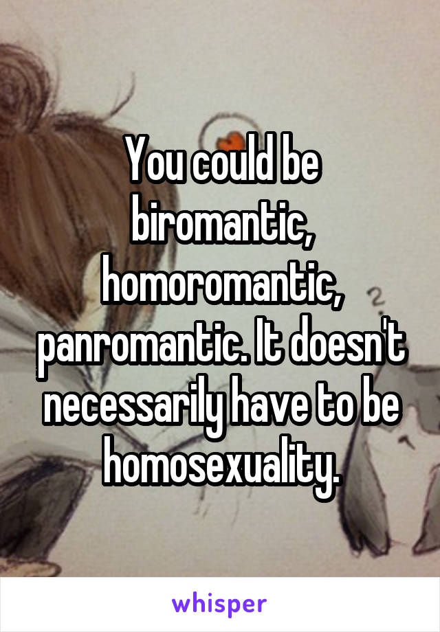 You could be biromantic, homoromantic, panromantic. It doesn't necessarily have to be homosexuality.