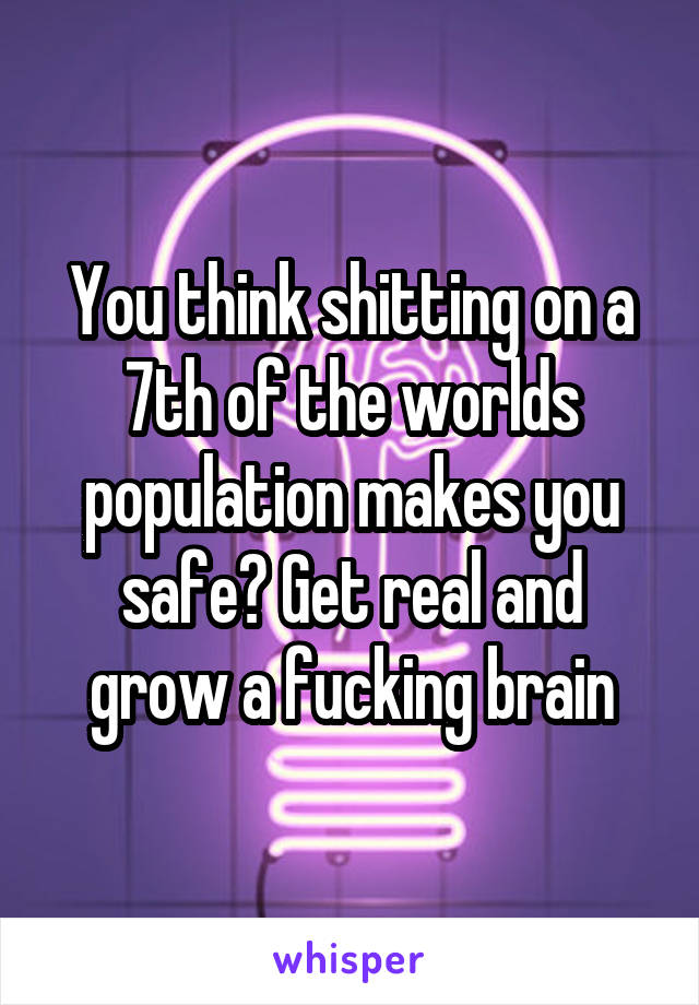 You think shitting on a 7th of the worlds population makes you safe? Get real and grow a fucking brain