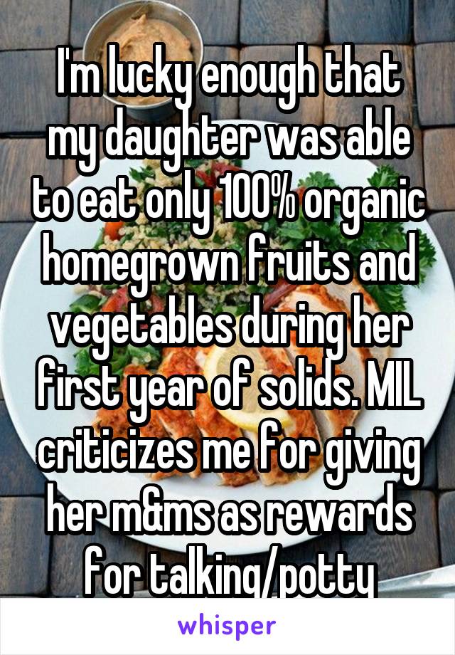I'm lucky enough that my daughter was able to eat only 100% organic homegrown fruits and vegetables during her first year of solids. MIL criticizes me for giving her m&ms as rewards for talking/potty