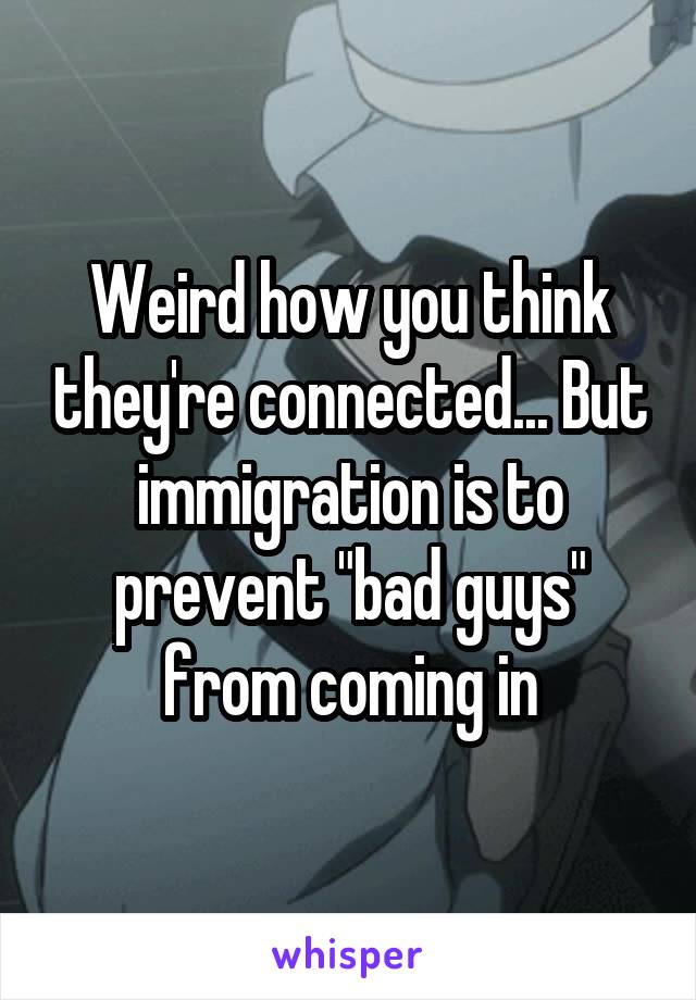 Weird how you think they're connected... But immigration is to prevent "bad guys" from coming in