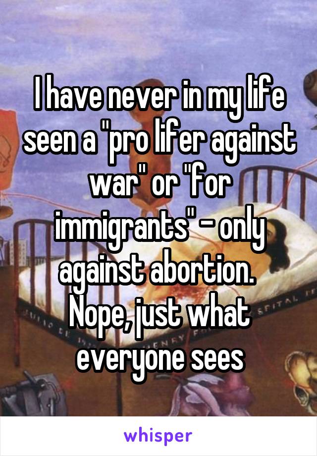 I have never in my life seen a "pro lifer against war" or "for immigrants" - only against abortion. 
Nope, just what everyone sees