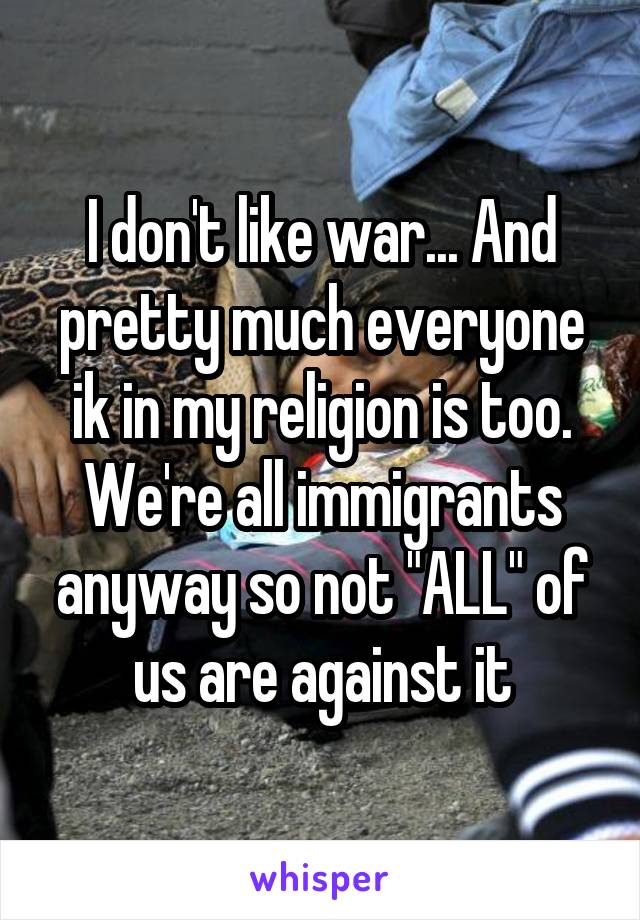 I don't like war... And pretty much everyone ik in my religion is too. We're all immigrants anyway so not "ALL" of us are against it