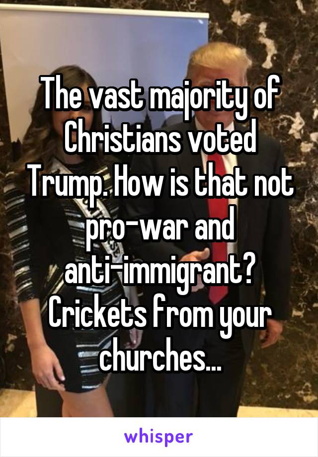 The vast majority of Christians voted Trump. How is that not pro-war and anti-immigrant? Crickets from your churches...