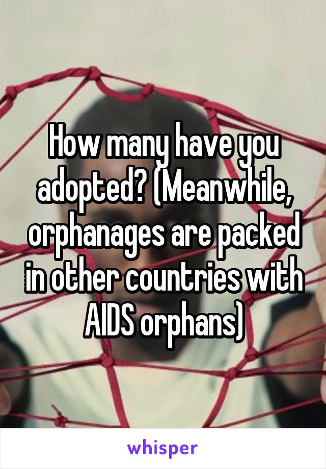 How many have you adopted? (Meanwhile, orphanages are packed in other countries with AIDS orphans)