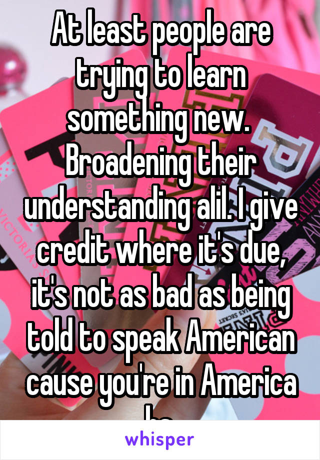 At least people are trying to learn something new.  Broadening their understanding alil. I give credit where it's due, it's not as bad as being told to speak American cause you're in America bs.