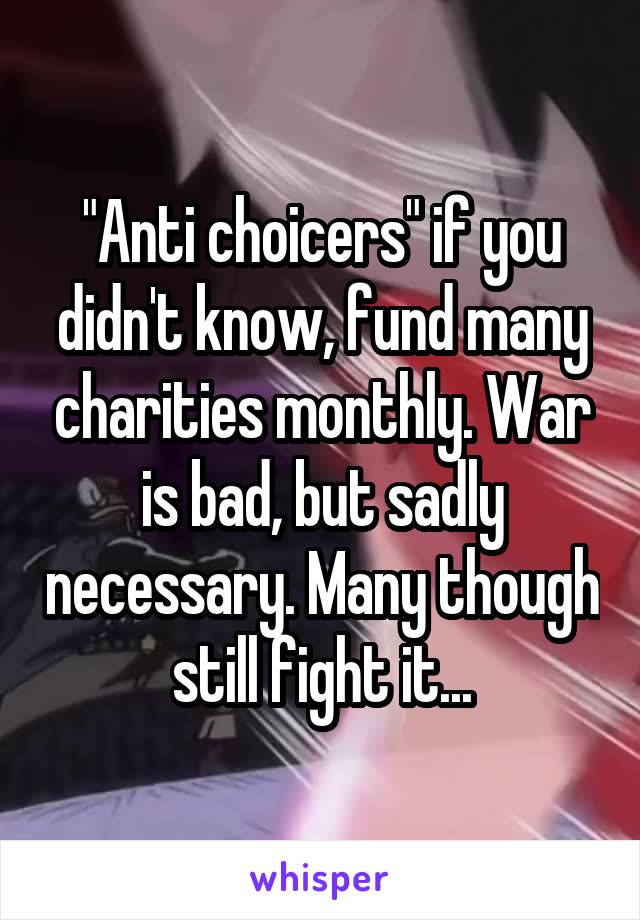 "Anti choicers" if you didn't know, fund many charities monthly. War is bad, but sadly necessary. Many though still fight it...