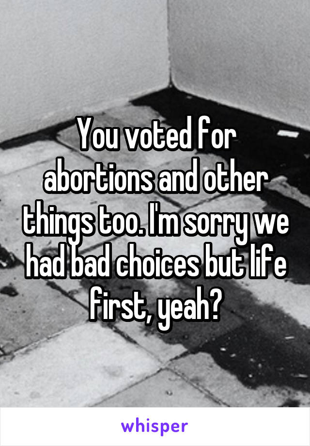 You voted for abortions and other things too. I'm sorry we had bad choices but life first, yeah?