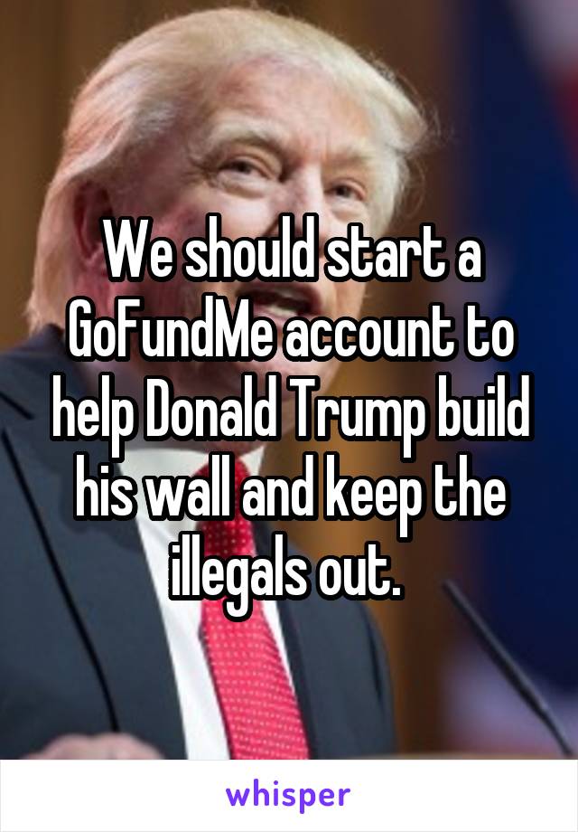 We should start a GoFundMe account to help Donald Trump build his wall and keep the illegals out. 