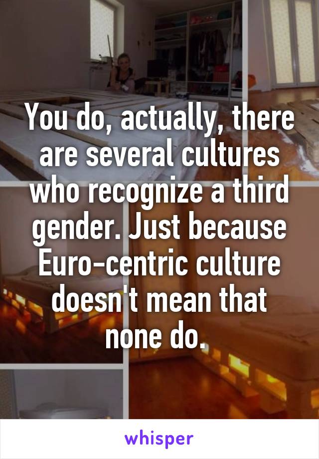 You do, actually, there are several cultures who recognize a third gender. Just because Euro-centric culture doesn't mean that none do. 