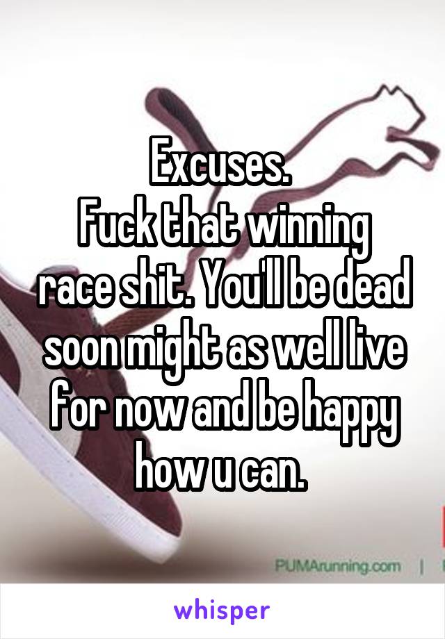 Excuses. 
Fuck that winning race shit. You'll be dead soon might as well live for now and be happy how u can. 