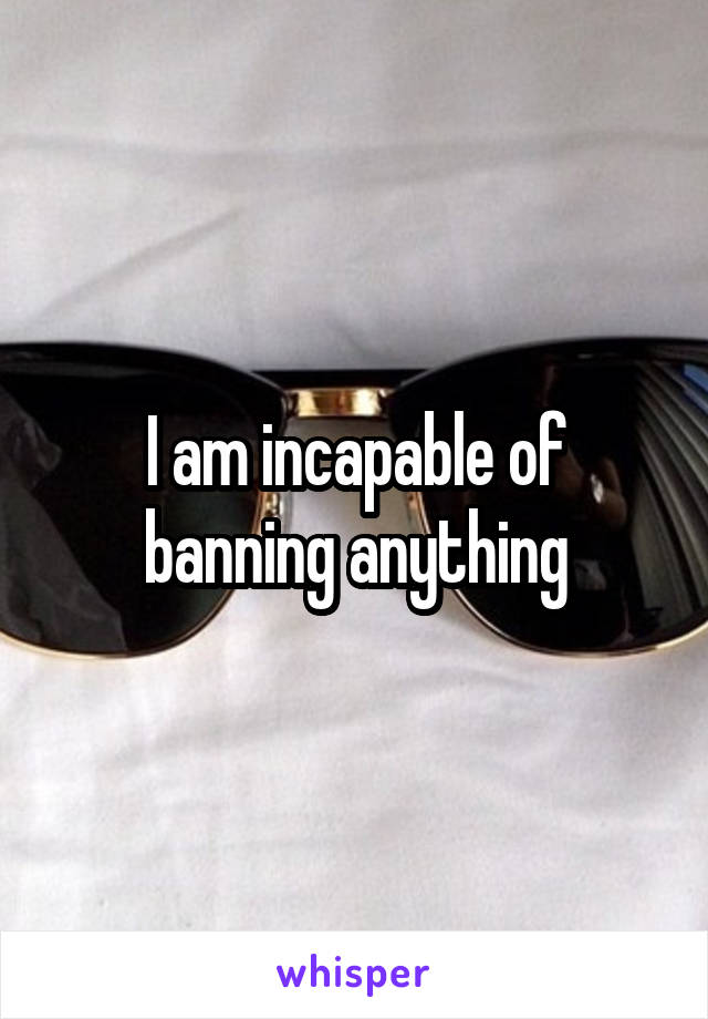 I am incapable of banning anything