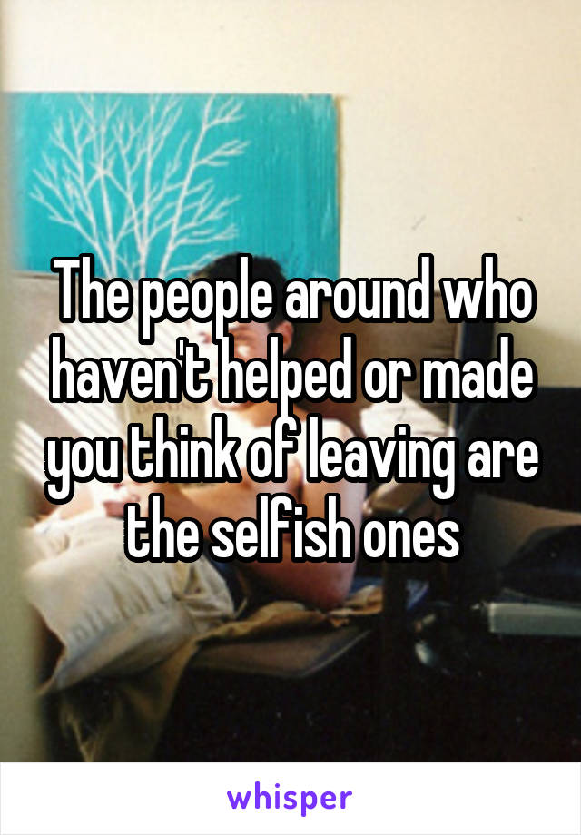 The people around who haven't helped or made you think of leaving are the selfish ones