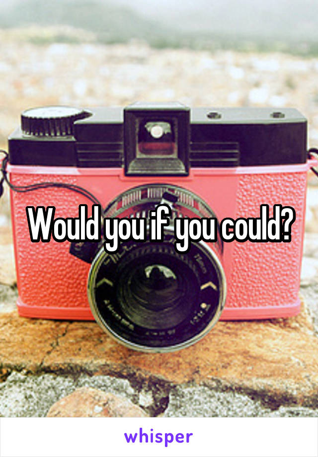 Would you if you could?