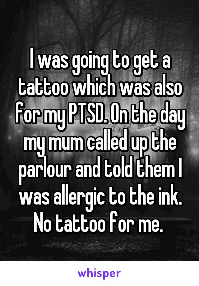 I was going to get a tattoo which was also for my PTSD. On the day my mum called up the parlour and told them I was allergic to the ink. No tattoo for me. 