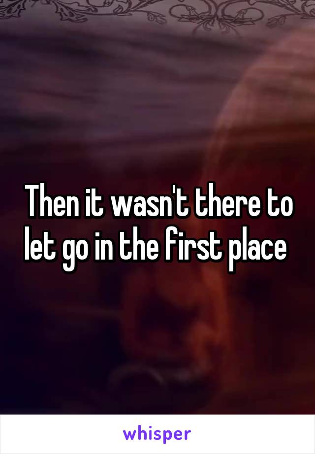 Then it wasn't there to let go in the first place 
