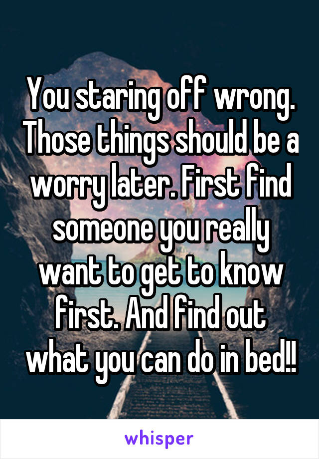 You staring off wrong. Those things should be a worry later. First find someone you really want to get to know first. And find out what you can do in bed!!