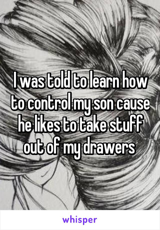 I was told to learn how to control my son cause he likes to take stuff out of my drawers 