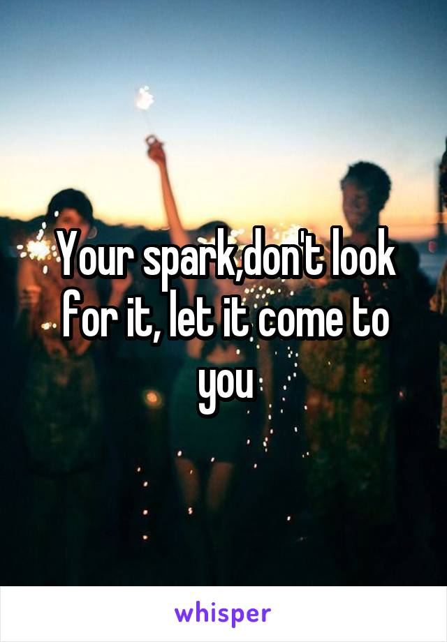 Your spark,don't look for it, let it come to you