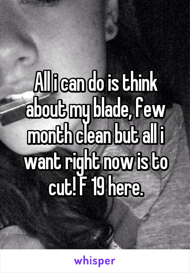 All i can do is think about my blade, few month clean but all i want right now is to cut! F 19 here.