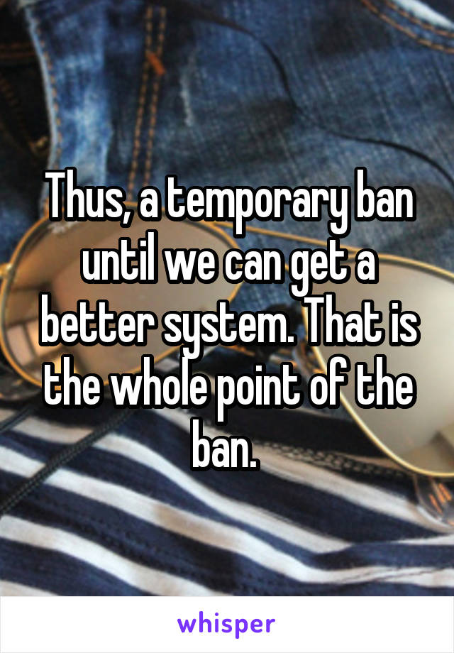 Thus, a temporary ban until we can get a better system. That is the whole point of the ban. 