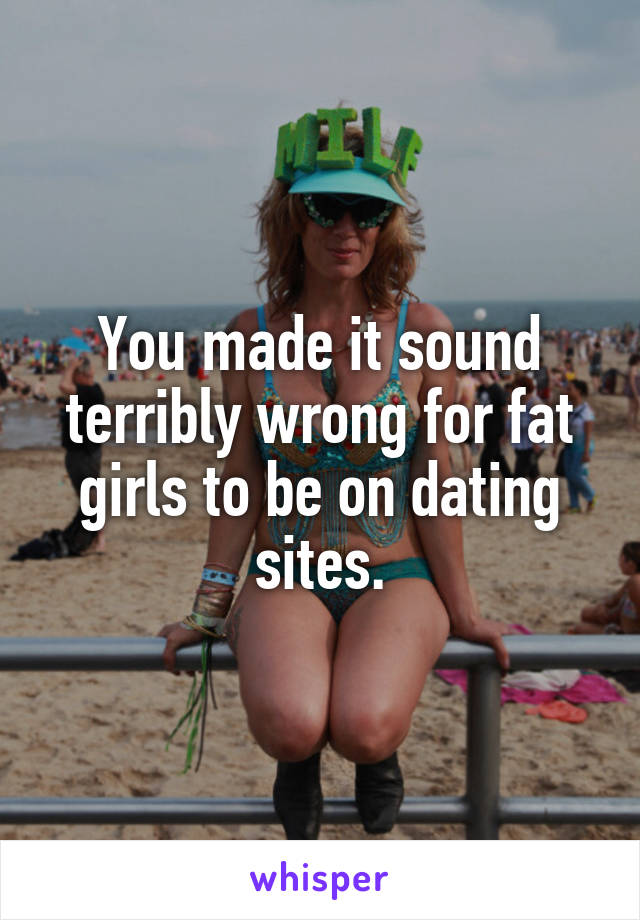 You made it sound terribly wrong for fat girls to be on dating sites.