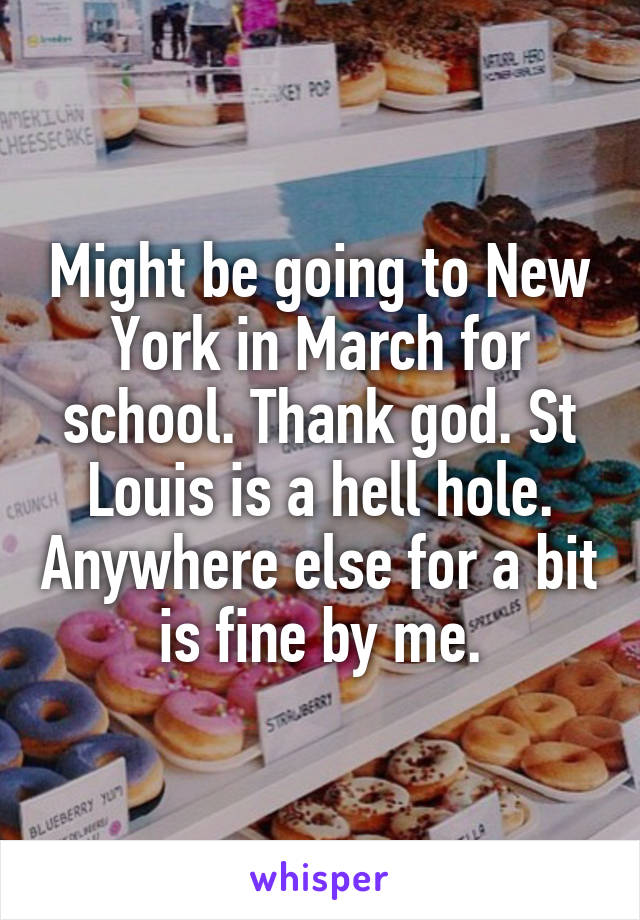 Might be going to New York in March for school. Thank god. St Louis is a hell hole. Anywhere else for a bit is fine by me.