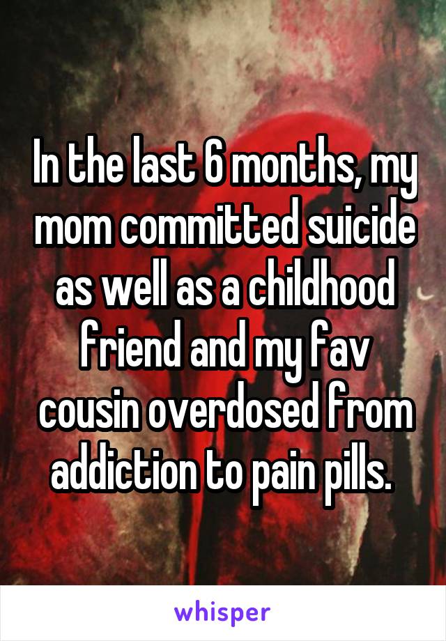 In the last 6 months, my mom committed suicide as well as a childhood friend and my fav cousin overdosed from addiction to pain pills. 