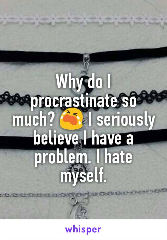 Why do I procrastinate so much? 😭 I seriously believe I have a problem. I hate myself.