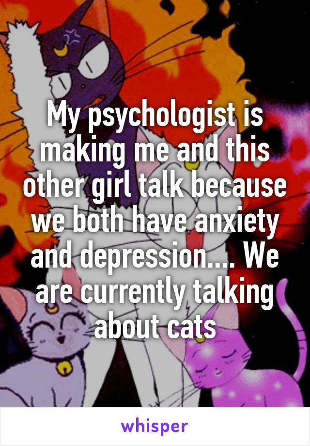 My psychologist is making me and this other girl talk because we both have anxiety and depression.... We are currently talking about cats