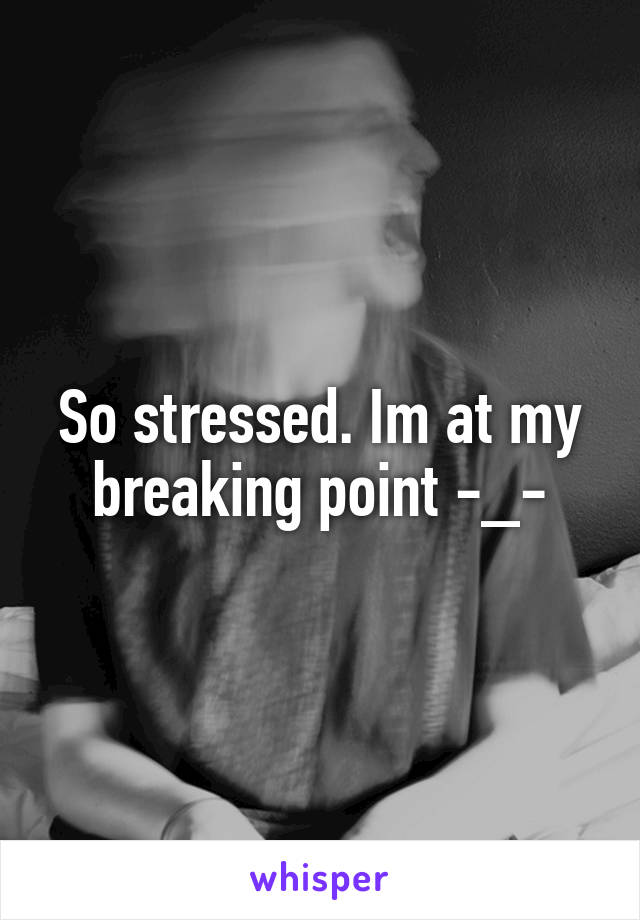 So stressed. Im at my breaking point -_-