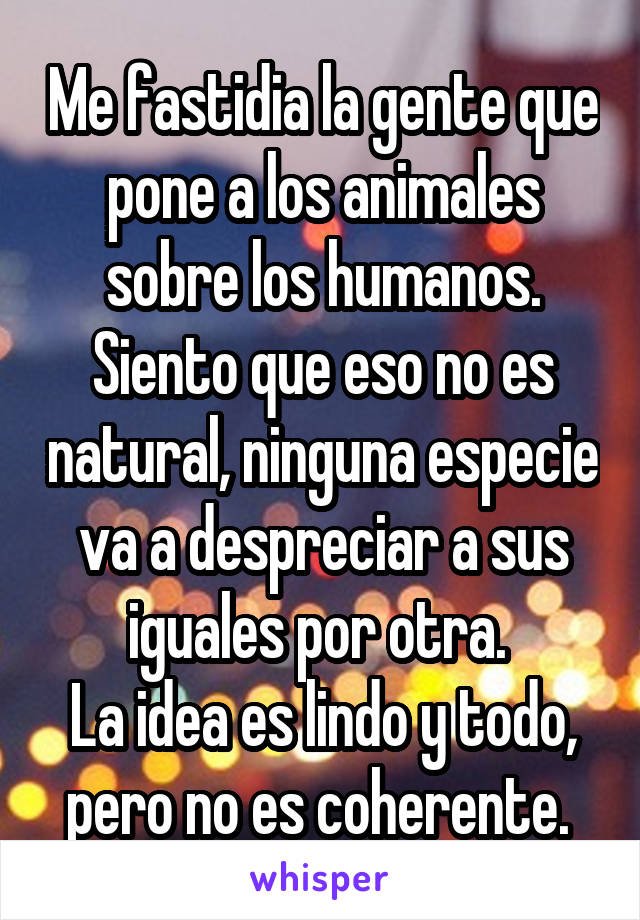 Me fastidia la gente que pone a los animales sobre los humanos. Siento que eso no es natural, ninguna especie va a despreciar a sus iguales por otra. 
La idea es lindo y todo, pero no es coherente. 