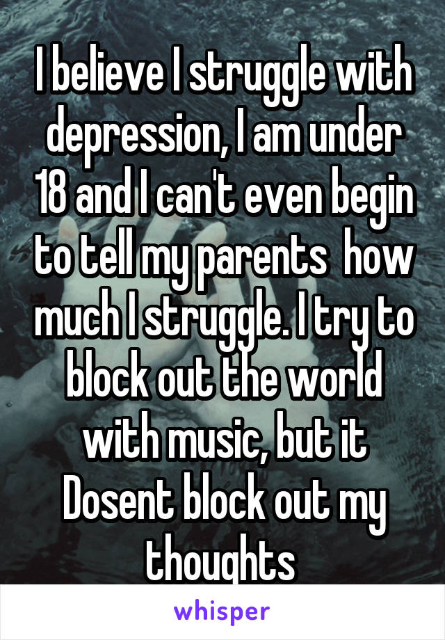 I believe I struggle with depression, I am under 18 and I can't even begin to tell my parents  how much I struggle. I try to block out the world with music, but it Dosent block out my thoughts 