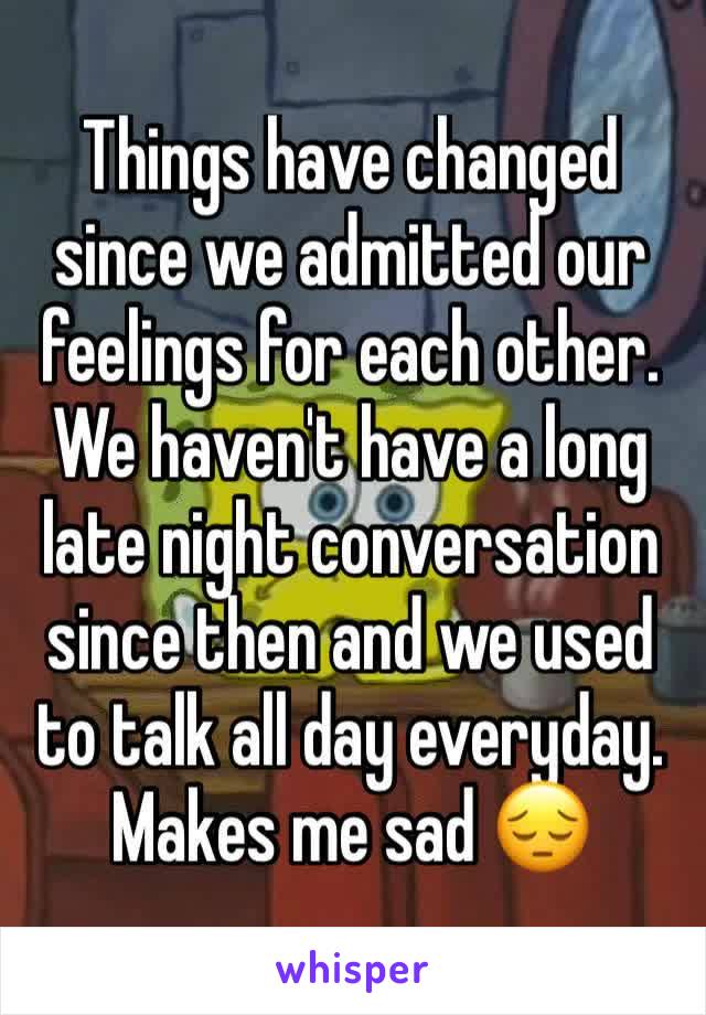 Things have changed since we admitted our feelings for each other. We haven't have a long late night conversation since then and we used to talk all day everyday. Makes me sad 😔