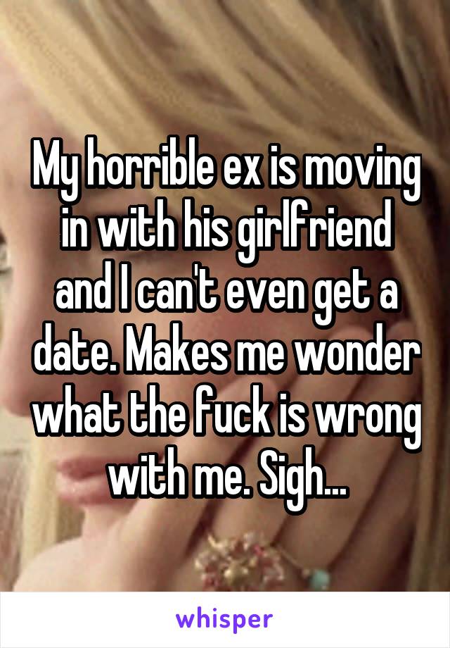 My horrible ex is moving in with his girlfriend and I can't even get a date. Makes me wonder what the fuck is wrong with me. Sigh...