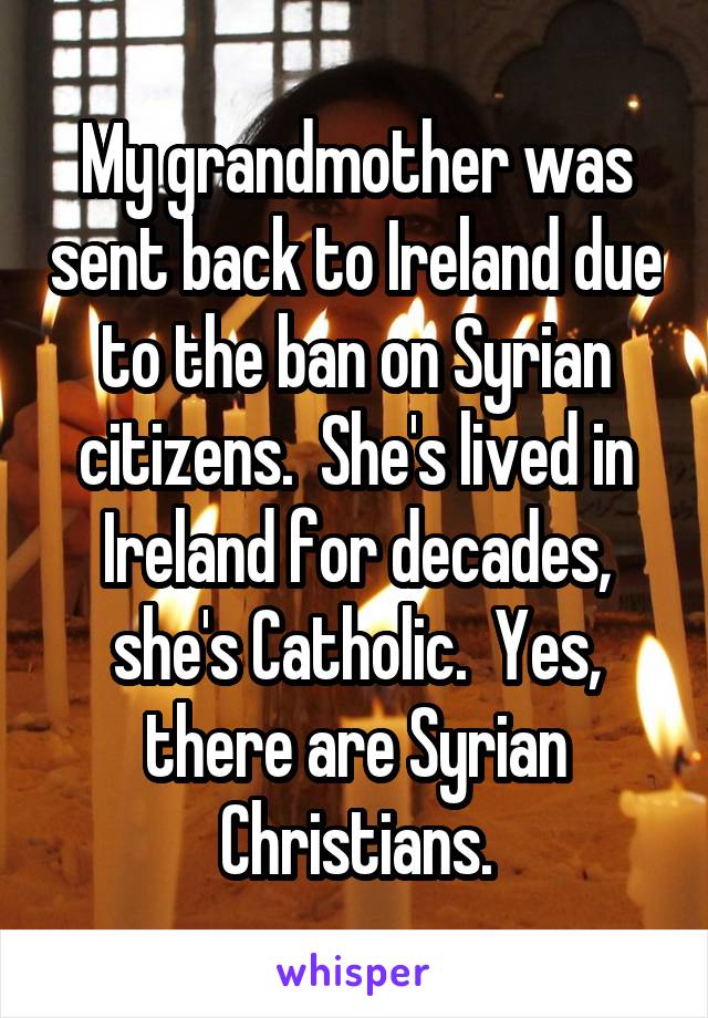 My grandmother was sent back to Ireland due to the ban on Syrian citizens.  She's lived in Ireland for decades, she's Catholic.  Yes, there are Syrian Christians.