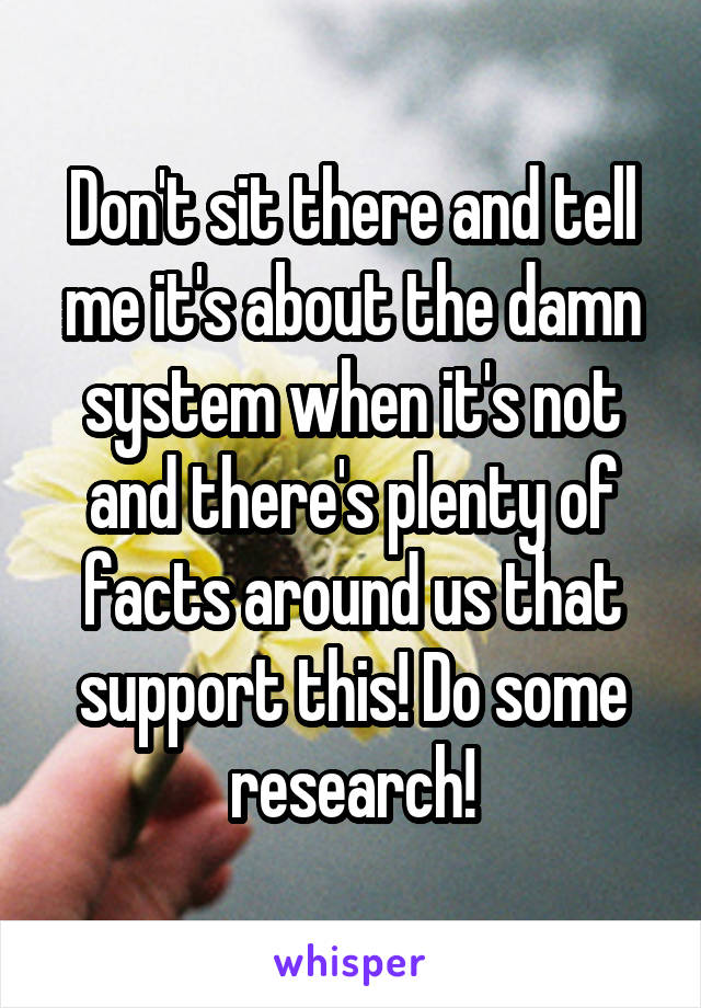 Don't sit there and tell me it's about the damn system when it's not and there's plenty of facts around us that support this! Do some research!