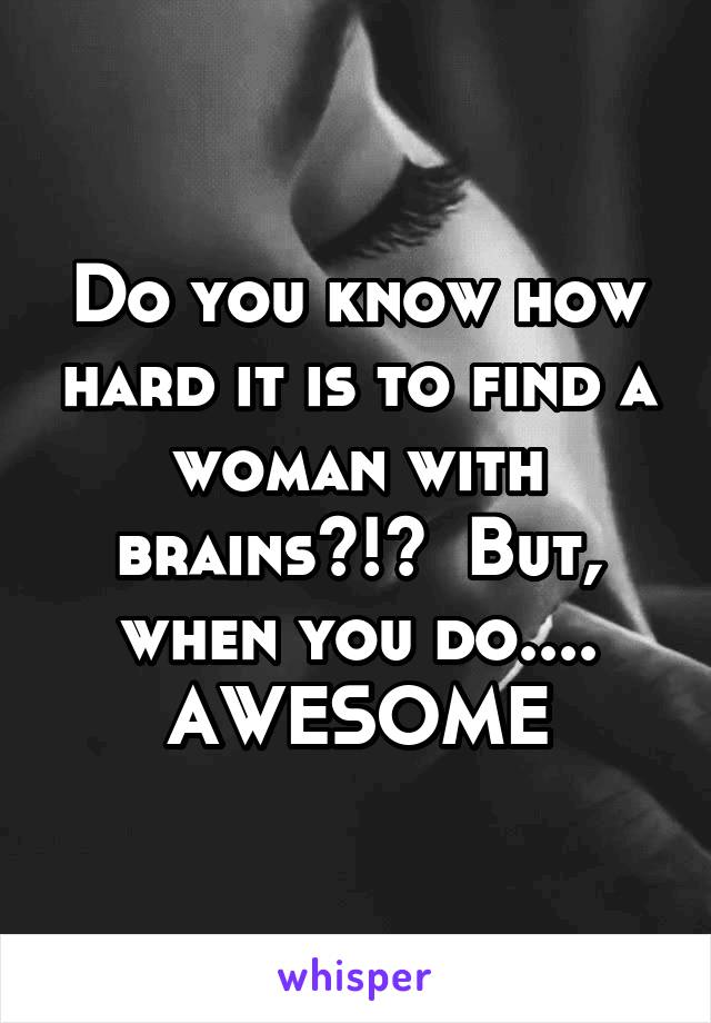 Do you know how hard it is to find a woman with brains?!?  But, when you do.... AWESOME