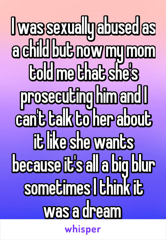 I was sexually abused as a child but now my mom told me that she's prosecuting him and I can't talk to her about it like she wants because it's all a big blur sometimes I think it was a dream 