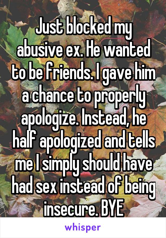 Just blocked my abusive ex. He wanted to be friends. I gave him a chance to properly apologize. Instead, he half apologized and tells me I simply should have had sex instead of being insecure. BYE